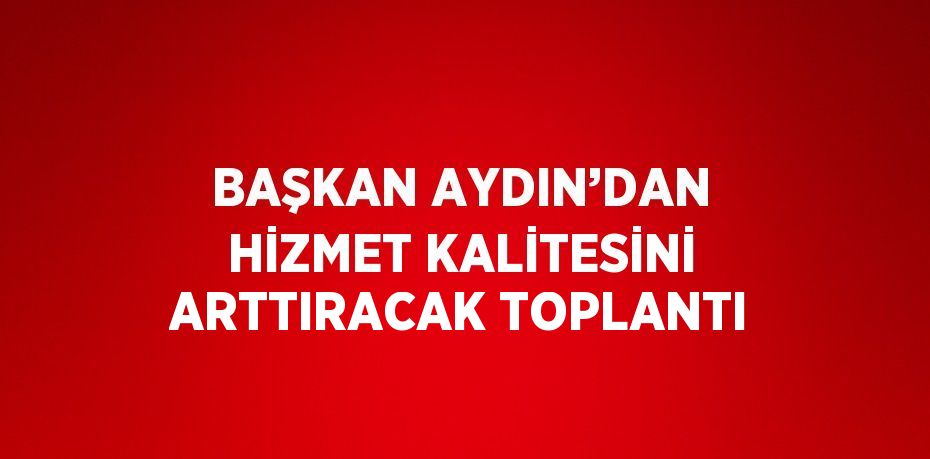 BAŞKAN AYDIN’DAN HİZMET KALİTESİNİ ARTTIRACAK TOPLANTI