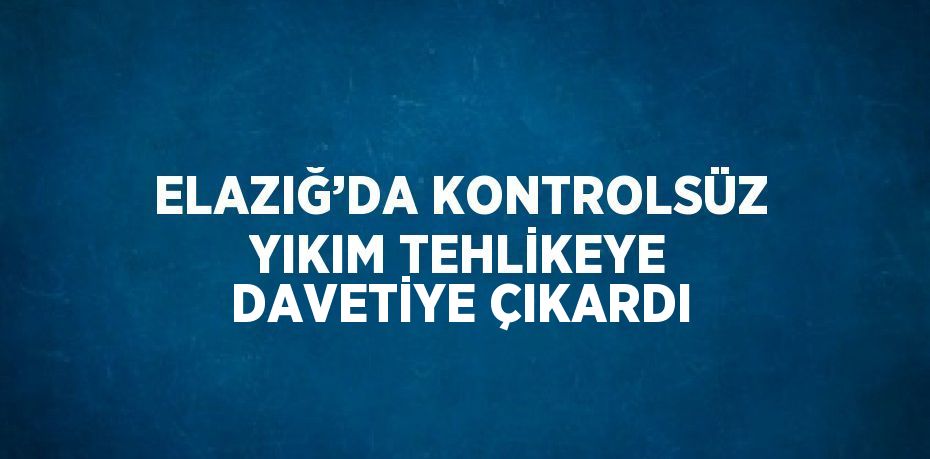 ELAZIĞ’DA KONTROLSÜZ YIKIM TEHLİKEYE DAVETİYE ÇIKARDI