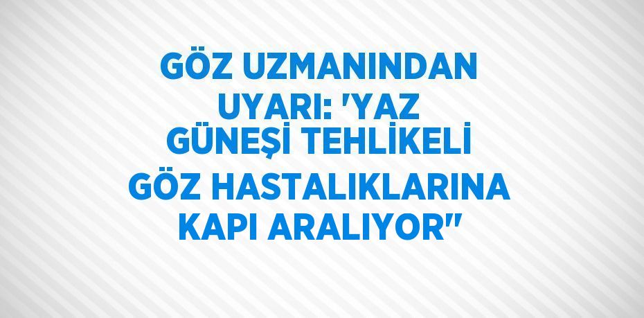 GÖZ UZMANINDAN UYARI: 'YAZ GÜNEŞİ TEHLİKELİ GÖZ HASTALIKLARINA KAPI ARALIYOR''