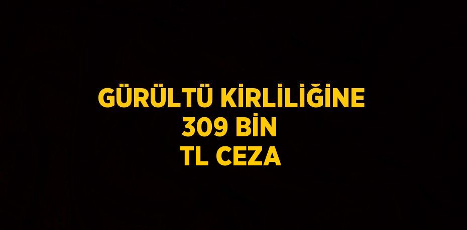 GÜRÜLTÜ KİRLİLİĞİNE 309 BİN TL CEZA