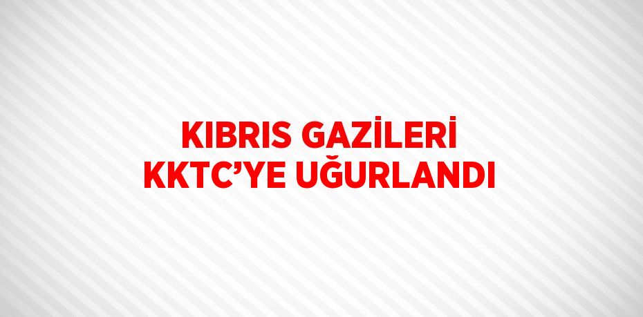 KIBRIS GAZİLERİ KKTC’YE UĞURLANDI