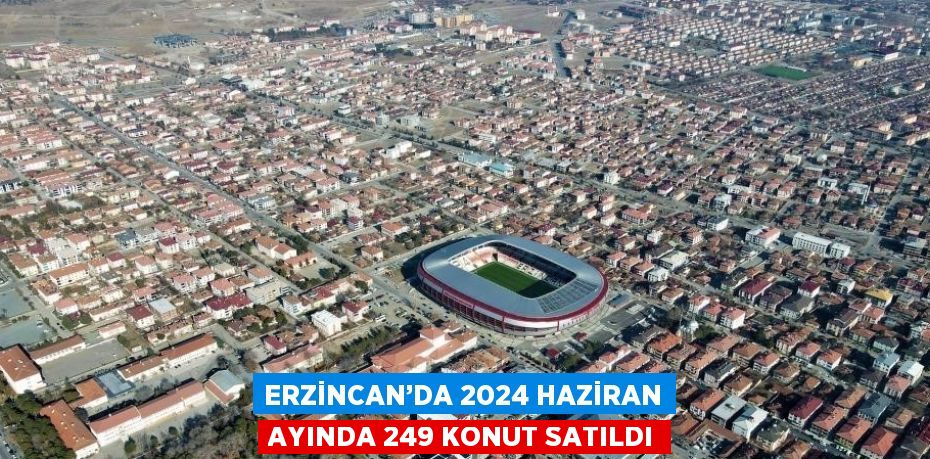 ERZİNCAN’DA 2024 HAZİRAN AYINDA 249 KONUT SATILDI