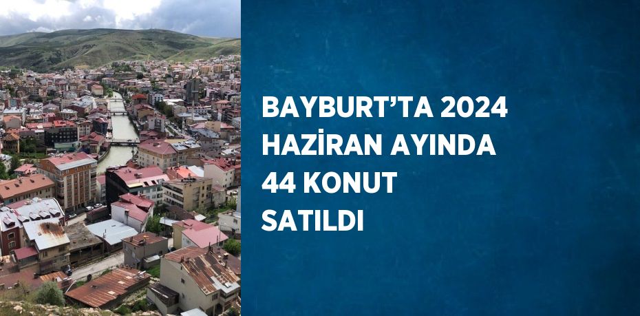 BAYBURT’TA 2024 HAZİRAN AYINDA 44 KONUT SATILDI