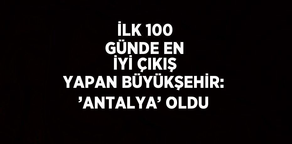 İLK 100 GÜNDE EN İYİ ÇIKIŞ YAPAN BÜYÜKŞEHİR: ’ANTALYA’ OLDU