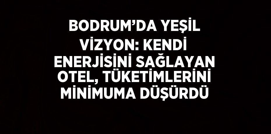 BODRUM’DA YEŞİL VİZYON: KENDİ ENERJİSİNİ SAĞLAYAN OTEL, TÜKETİMLERİNİ MİNİMUMA DÜŞÜRDÜ