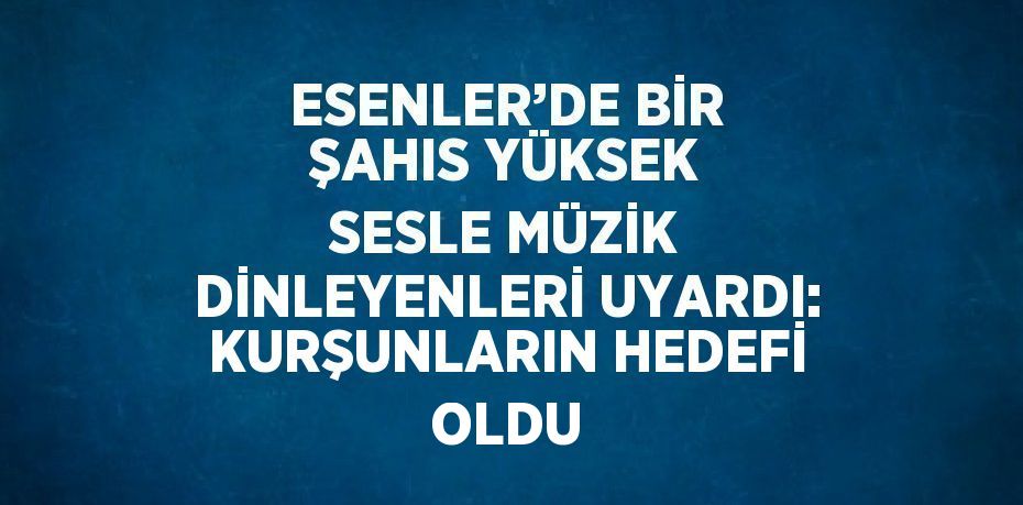 ESENLER’DE BİR ŞAHIS YÜKSEK SESLE MÜZİK DİNLEYENLERİ UYARDI: KURŞUNLARIN HEDEFİ OLDU