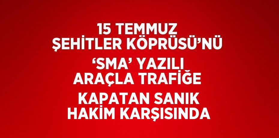 15 TEMMUZ ŞEHİTLER KÖPRÜSÜ’NÜ ‘SMA’ YAZILI ARAÇLA TRAFİĞE KAPATAN SANIK HAKİM KARŞISINDA