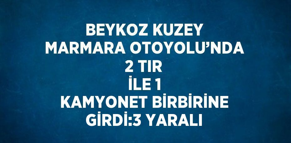 BEYKOZ KUZEY MARMARA OTOYOLU’NDA 2 TIR İLE 1 KAMYONET BİRBİRİNE GİRDİ:3 YARALI