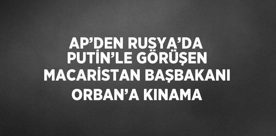 AP’DEN RUSYA’DA PUTİN’LE GÖRÜŞEN MACARİSTAN BAŞBAKANI ORBAN’A KINAMA