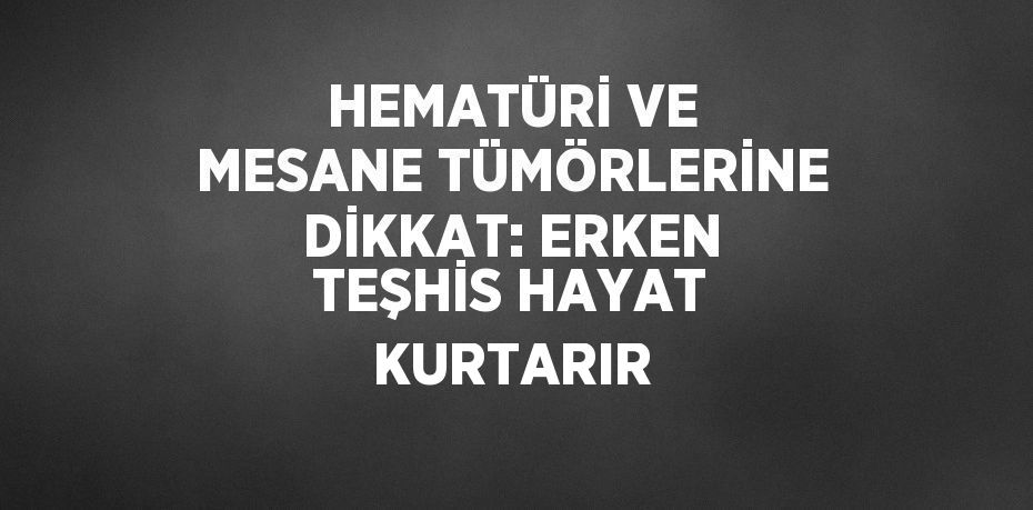 HEMATÜRİ VE MESANE TÜMÖRLERİNE DİKKAT: ERKEN TEŞHİS HAYAT KURTARIR