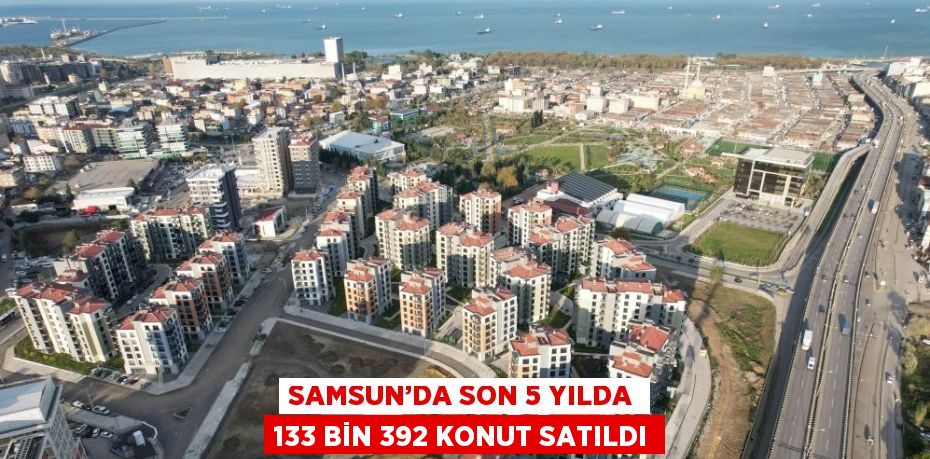 SAMSUN’DA SON 5 YILDA 133 BİN 392 KONUT SATILDI