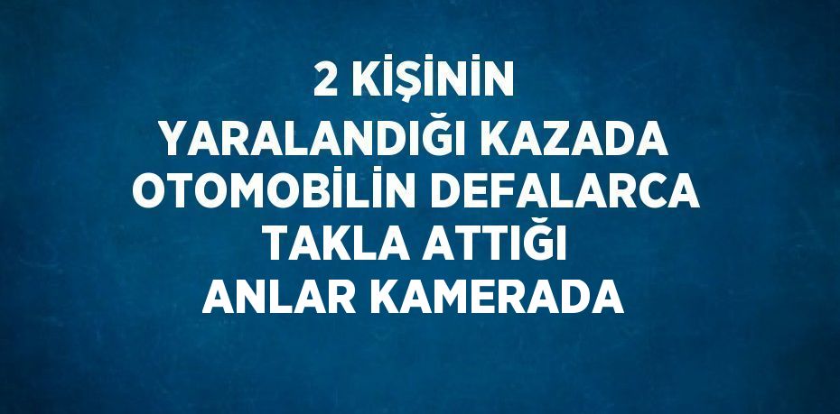 2 KİŞİNİN YARALANDIĞI KAZADA OTOMOBİLİN DEFALARCA TAKLA ATTIĞI ANLAR KAMERADA