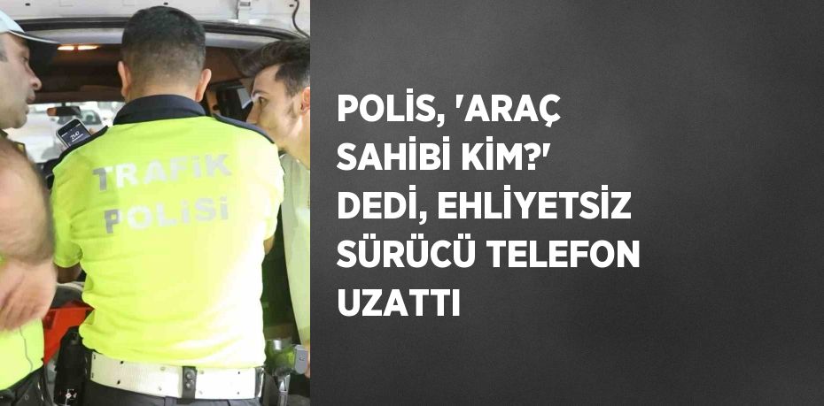 POLİS, 'ARAÇ SAHİBİ KİM?' DEDİ, EHLİYETSİZ SÜRÜCÜ TELEFON UZATTI