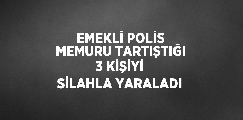 EMEKLİ POLİS MEMURU TARTIŞTIĞI 3 KİŞİYİ SİLAHLA YARALADI