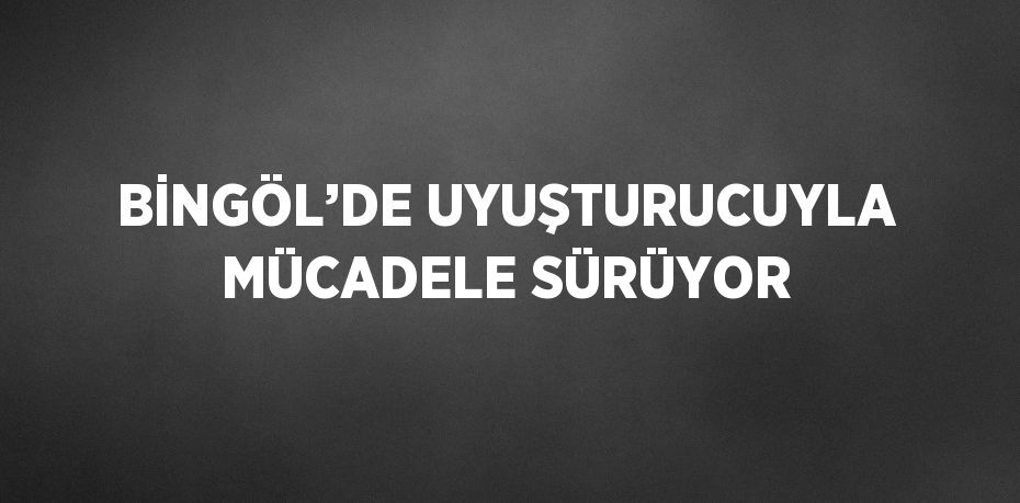 BİNGÖL’DE UYUŞTURUCUYLA MÜCADELE SÜRÜYOR