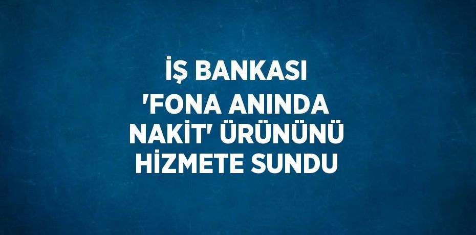 İŞ BANKASI 'FONA ANINDA NAKİT' ÜRÜNÜNÜ HİZMETE SUNDU
