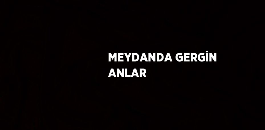 MEYDANDA GERGİN ANLAR