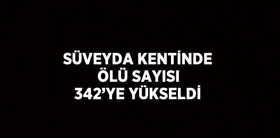 SÜVEYDA KENTİNDE ÖLÜ SAYISI 342’YE YÜKSELDİ
