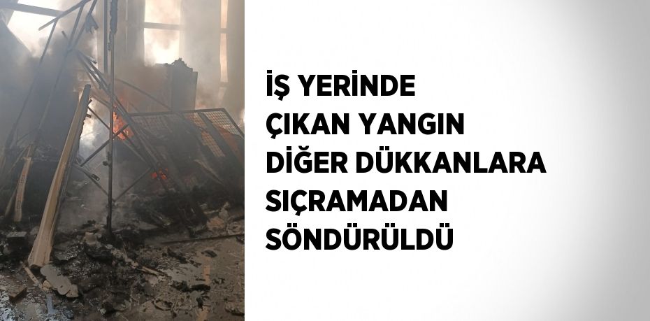 İŞ YERİNDE ÇIKAN YANGIN DİĞER DÜKKANLARA SIÇRAMADAN SÖNDÜRÜLDÜ