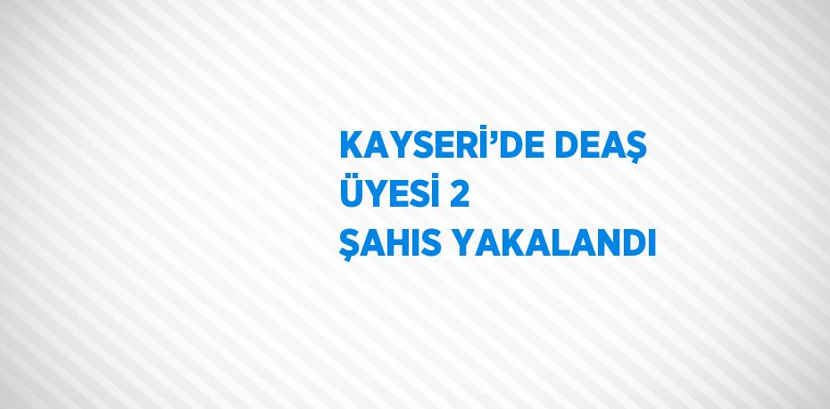 KAYSERİ’DE DEAŞ ÜYESİ 2 ŞAHIS YAKALANDI