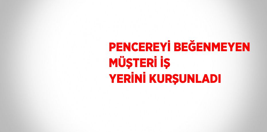 PENCEREYİ BEĞENMEYEN MÜŞTERİ İŞ YERİNİ KURŞUNLADI