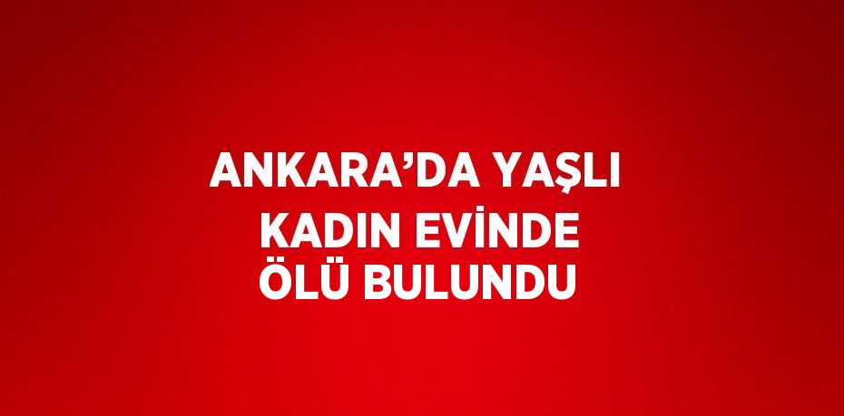 ANKARA’DA YAŞLI KADIN EVİNDE ÖLÜ BULUNDU