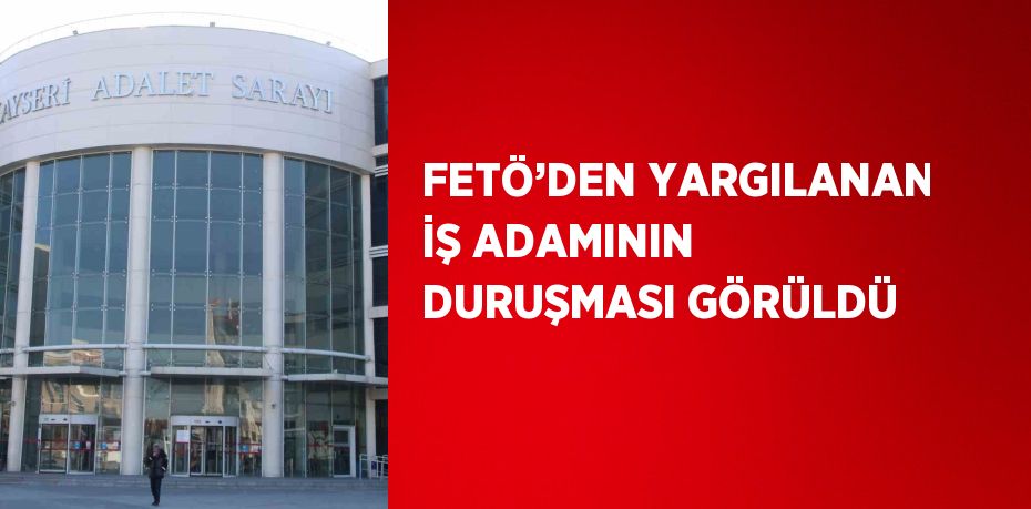 FETÖ’DEN YARGILANAN İŞ ADAMININ DURUŞMASI GÖRÜLDÜ
