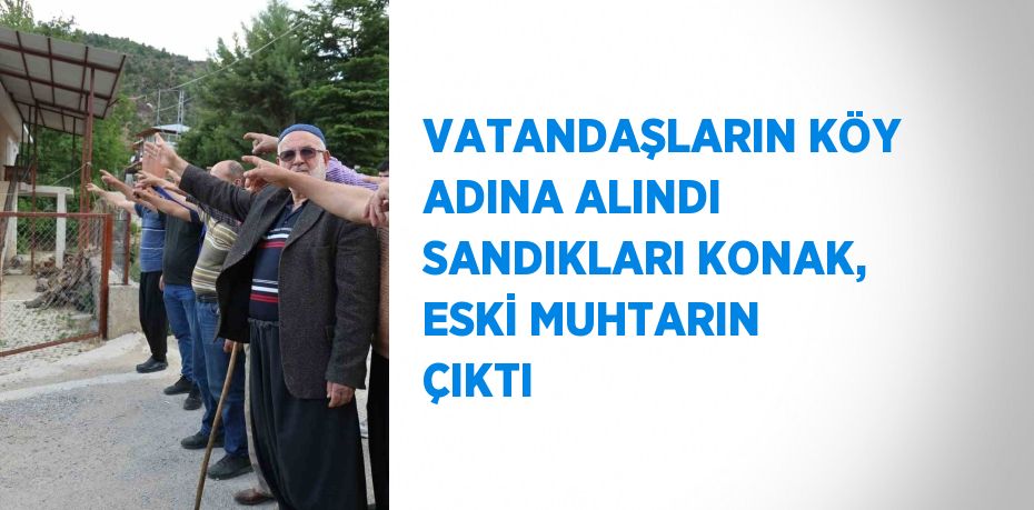 VATANDAŞLARIN KÖY ADINA ALINDI SANDIKLARI KONAK, ESKİ MUHTARIN ÇIKTI