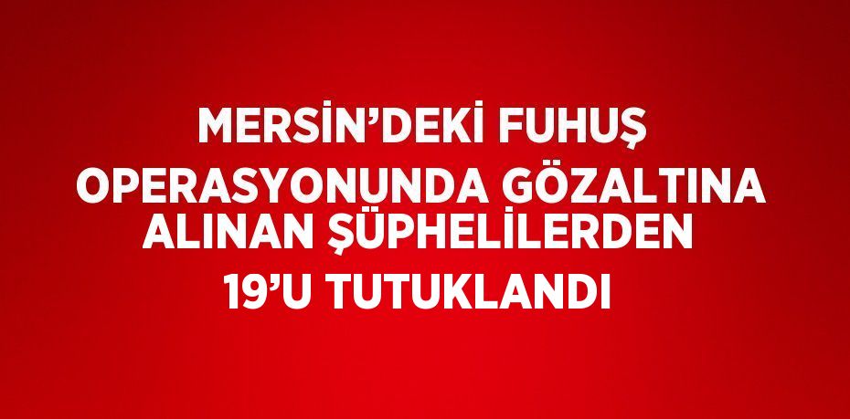 MERSİN’DEKİ FUHUŞ OPERASYONUNDA GÖZALTINA ALINAN ŞÜPHELİLERDEN 19’U TUTUKLANDI