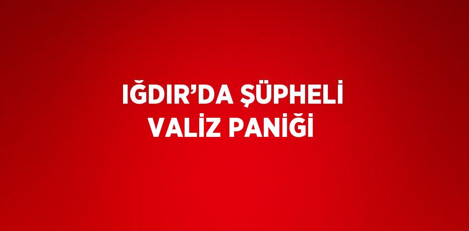 IĞDIR’DA ŞÜPHELİ VALİZ PANİĞİ