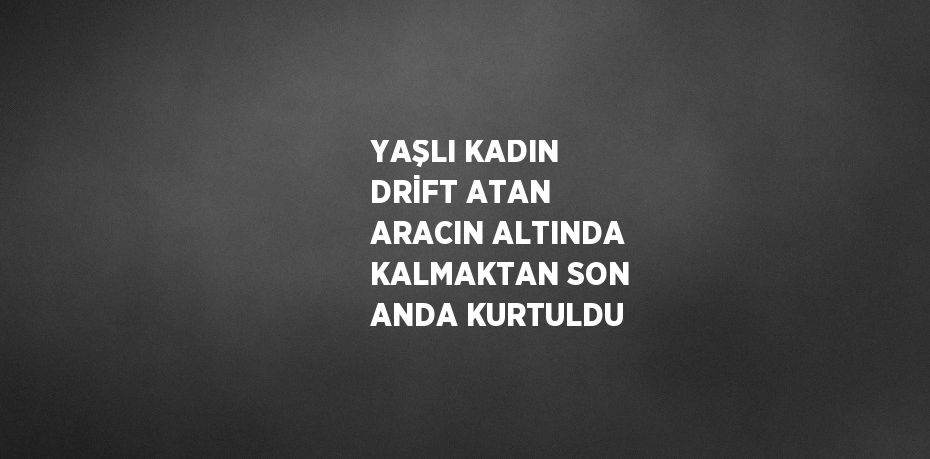 YAŞLI KADIN DRİFT ATAN ARACIN ALTINDA KALMAKTAN SON ANDA KURTULDU