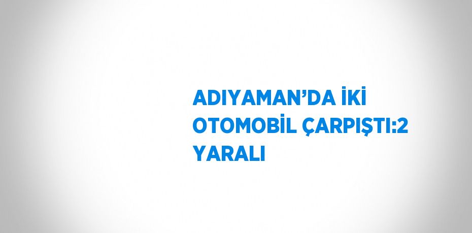 ADIYAMAN’DA İKİ OTOMOBİL ÇARPIŞTI:2 YARALI