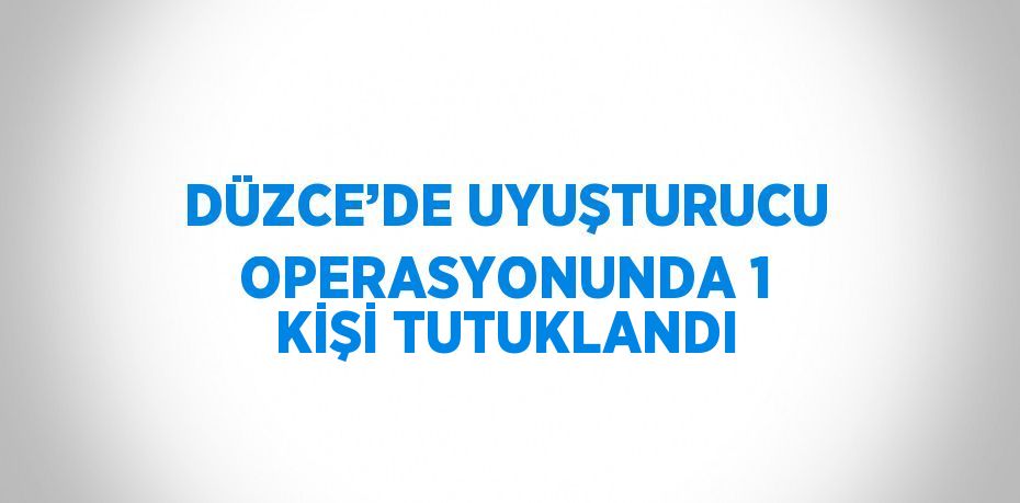 DÜZCE’DE UYUŞTURUCU OPERASYONUNDA 1 KİŞİ TUTUKLANDI