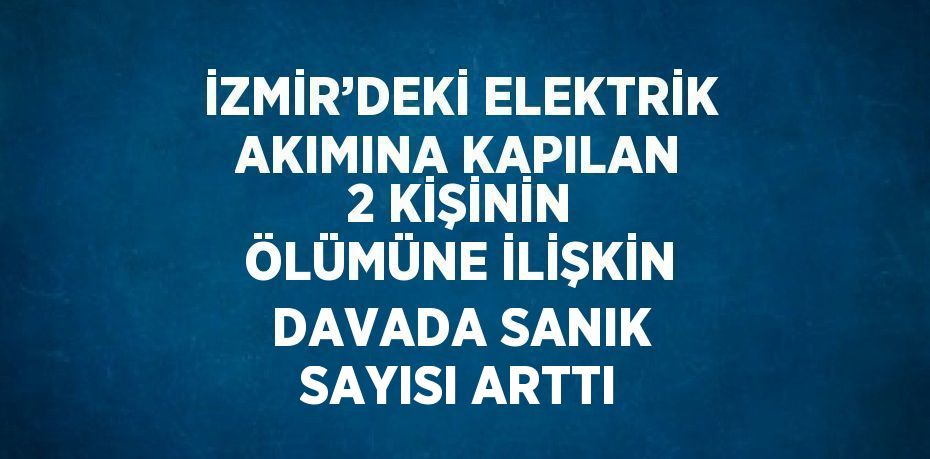 İZMİR’DEKİ ELEKTRİK AKIMINA KAPILAN 2 KİŞİNİN ÖLÜMÜNE İLİŞKİN DAVADA SANIK SAYISI ARTTI