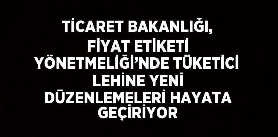TİCARET BAKANLIĞI, FİYAT ETİKETİ YÖNETMELİĞİ’NDE TÜKETİCİ LEHİNE YENİ DÜZENLEMELERİ HAYATA GEÇİRİYOR