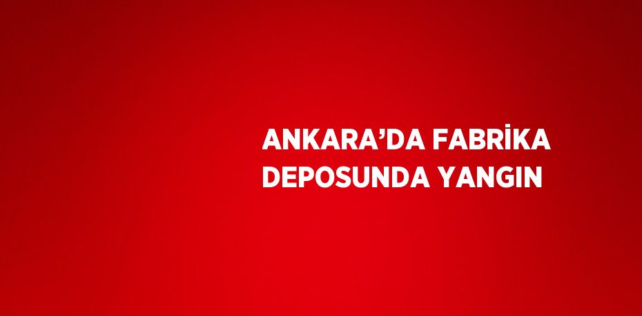 ANKARA’DA FABRİKA DEPOSUNDA YANGIN