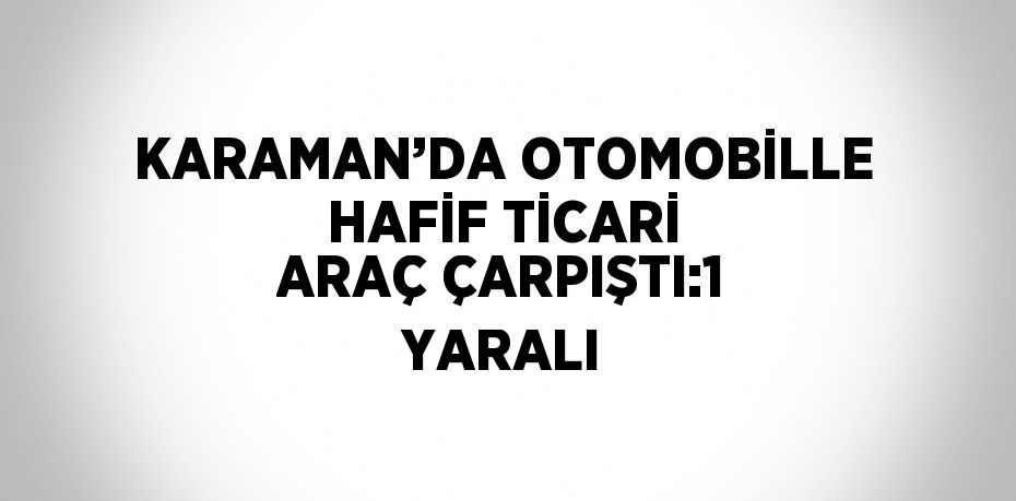 KARAMAN’DA OTOMOBİLLE HAFİF TİCARİ ARAÇ ÇARPIŞTI:1 YARALI