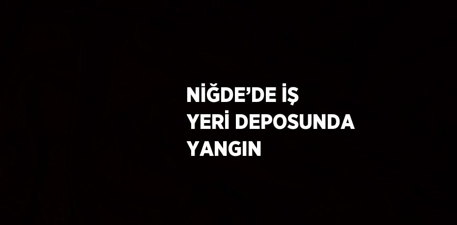 NİĞDE’DE İŞ YERİ DEPOSUNDA YANGIN