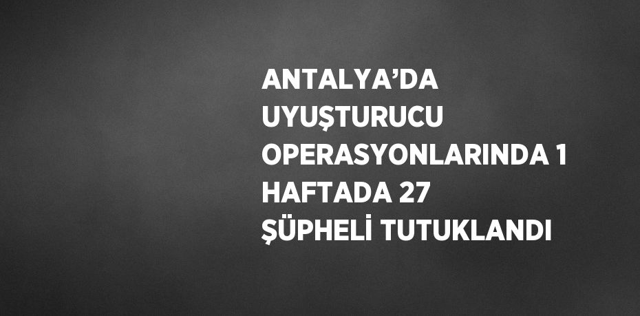 ANTALYA’DA UYUŞTURUCU OPERASYONLARINDA 1 HAFTADA 27 ŞÜPHELİ TUTUKLANDI