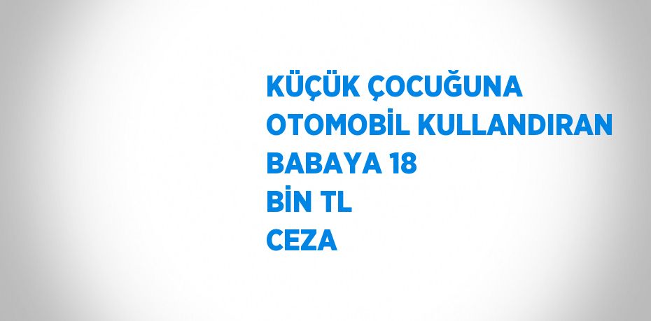 KÜÇÜK ÇOCUĞUNA OTOMOBİL KULLANDIRAN BABAYA 18 BİN TL CEZA