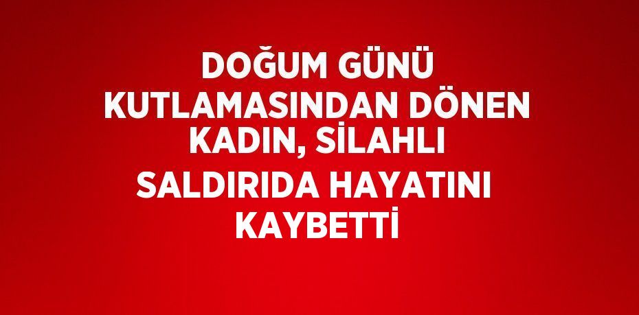DOĞUM GÜNÜ KUTLAMASINDAN DÖNEN KADIN, SİLAHLI SALDIRIDA HAYATINI KAYBETTİ