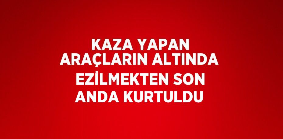 KAZA YAPAN ARAÇLARIN ALTINDA EZİLMEKTEN SON ANDA KURTULDU