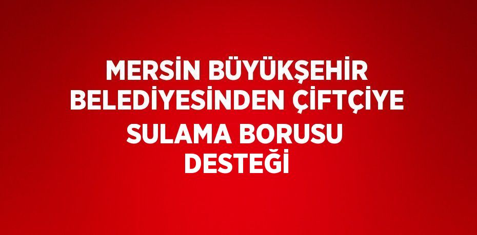 MERSİN BÜYÜKŞEHİR BELEDİYESİNDEN ÇİFTÇİYE SULAMA BORUSU DESTEĞİ