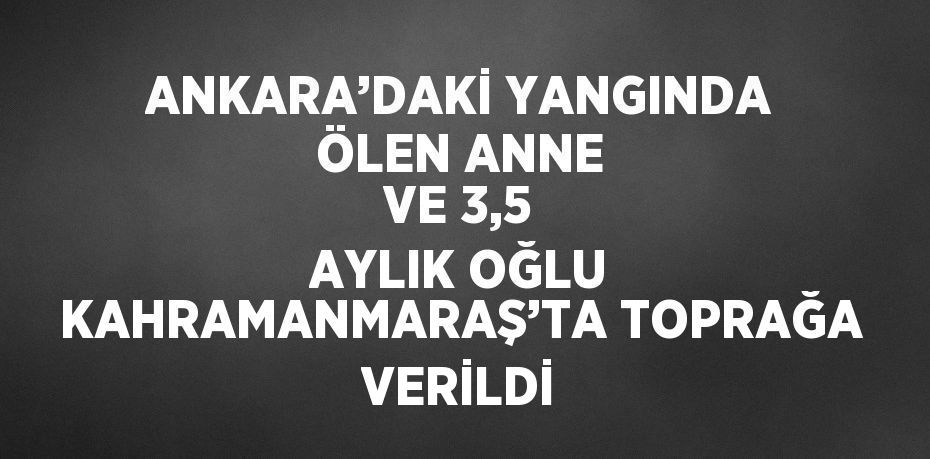 ANKARA’DAKİ YANGINDA ÖLEN ANNE VE 3,5 AYLIK OĞLU KAHRAMANMARAŞ’TA TOPRAĞA VERİLDİ