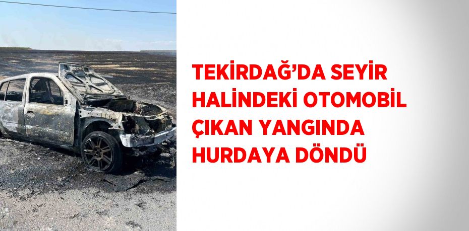 TEKİRDAĞ’DA SEYİR HALİNDEKİ OTOMOBİL ÇIKAN YANGINDA HURDAYA DÖNDÜ