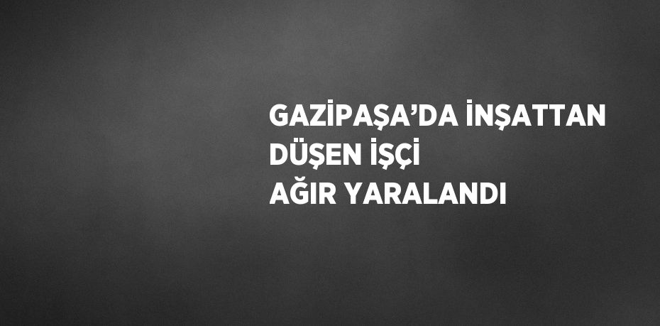 GAZİPAŞA’DA İNŞATTAN DÜŞEN İŞÇİ AĞIR YARALANDI