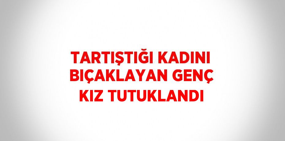 TARTIŞTIĞI KADINI BIÇAKLAYAN GENÇ KIZ TUTUKLANDI