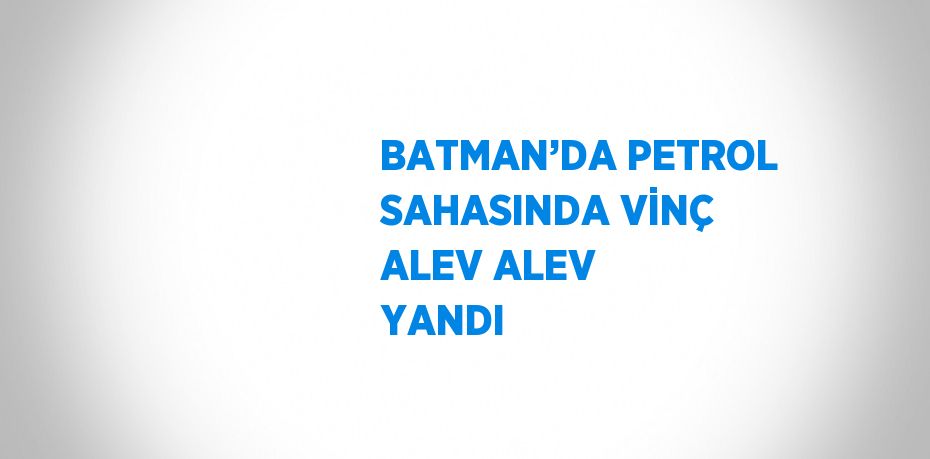 BATMAN’DA PETROL SAHASINDA VİNÇ ALEV ALEV YANDI