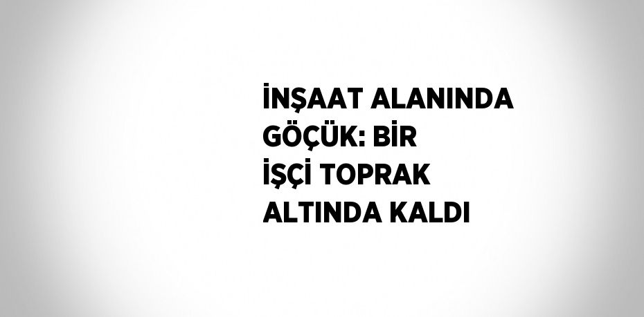 İNŞAAT ALANINDA GÖÇÜK: BİR İŞÇİ TOPRAK ALTINDA KALDI