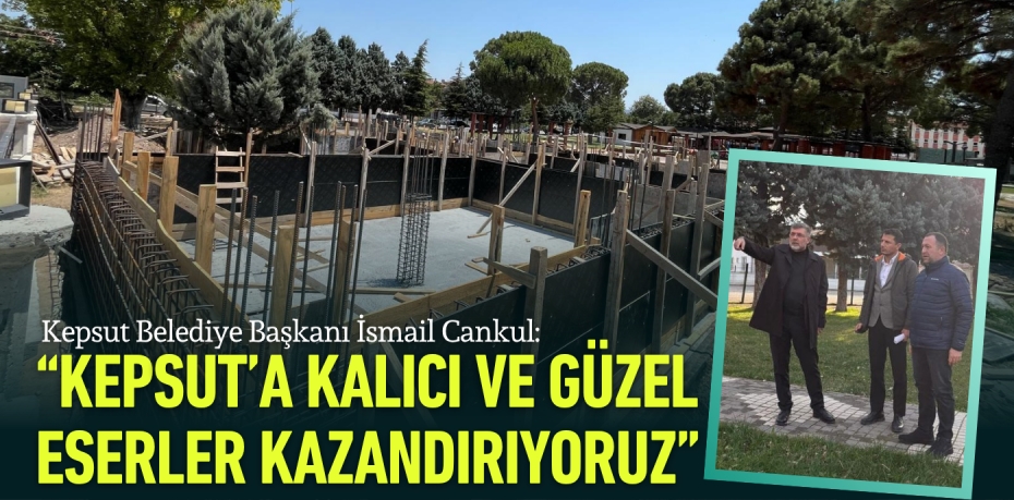 Kepsut Belediye Başkanı İsmail Cankul: KEPSUT’A KALICI VE GÜZEL  ESERLER KAZANDIRIYORUZ